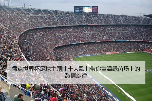 盘点世界杯足球主题曲十大歌曲带你重温绿茵场上的激情旋律