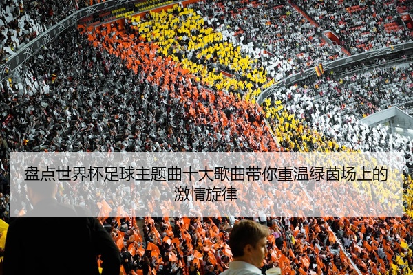 盘点世界杯足球主题曲十大歌曲带你重温绿茵场上的激情旋律
