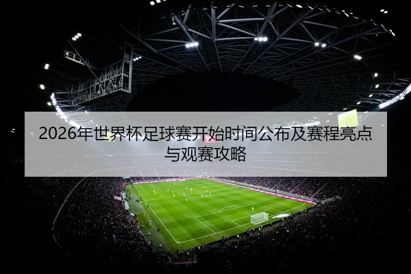 2026年世界杯足球赛开始时间公布及赛程亮点与观赛攻略
