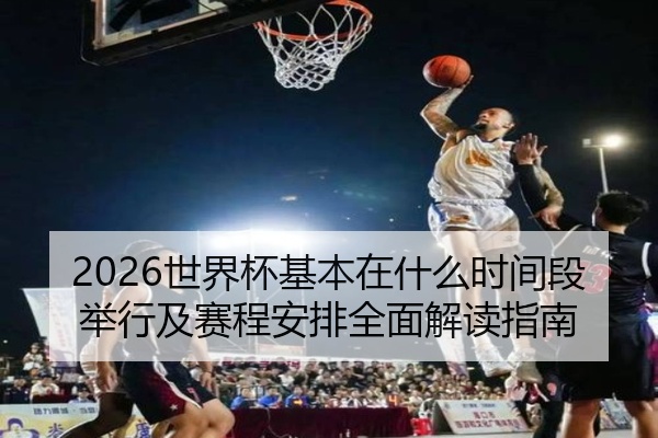 2026世界杯基本在什么时间段举行及赛程安排全面解读指南