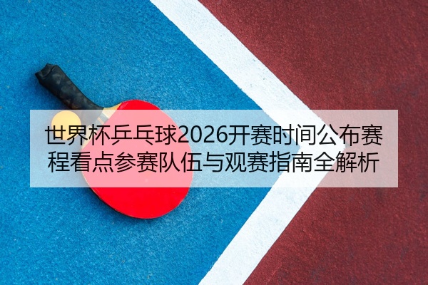 世界杯乒乓球2026开赛时间公布赛程看点参赛队伍与观赛指南全解析