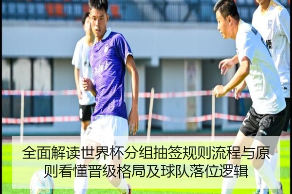 全面解读世界杯分组抽签规则流程与原则看懂晋级格局及球队落位逻辑