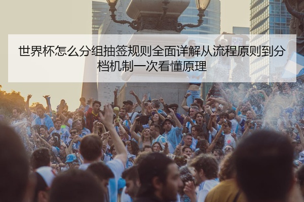 世界杯怎么分组抽签规则全面详解从流程原则到分档机制一次看懂原理