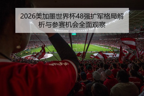 2026美加墨世界杯48强扩军格局解析与参赛机会全面观察