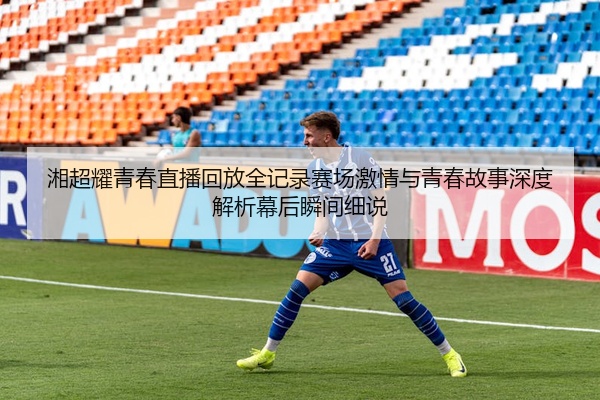 湘超耀青春直播回放全记录赛场激情与青春故事深度解析幕后瞬间细说