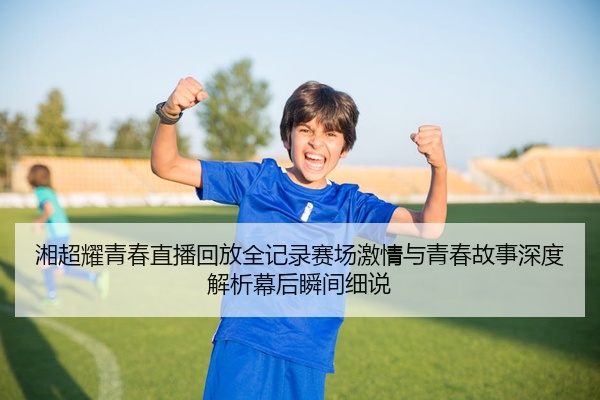 湘超耀青春直播回放全记录赛场激情与青春故事深度解析幕后瞬间细说