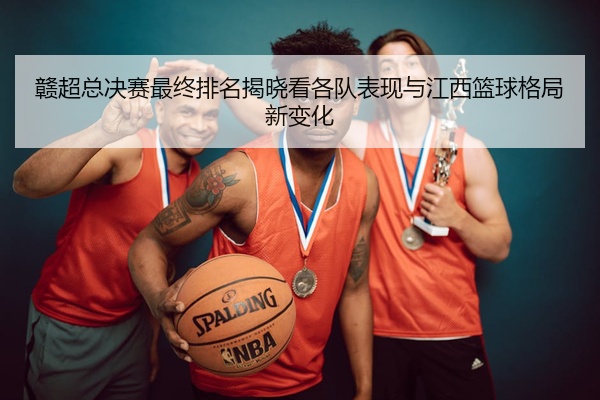 赣超总决赛最终排名揭晓看各队表现与江西篮球格局新变化