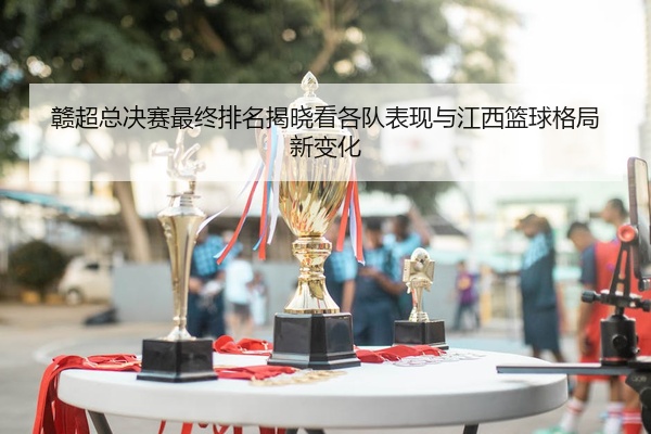 赣超总决赛最终排名揭晓看各队表现与江西篮球格局新变化