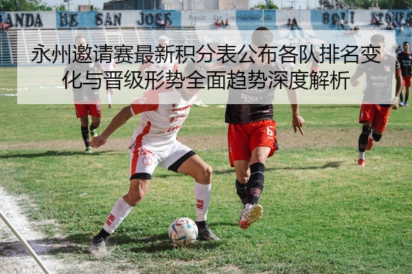 永州邀请赛最新积分表公布各队排名变化与晋级形势全面趋势深度解析