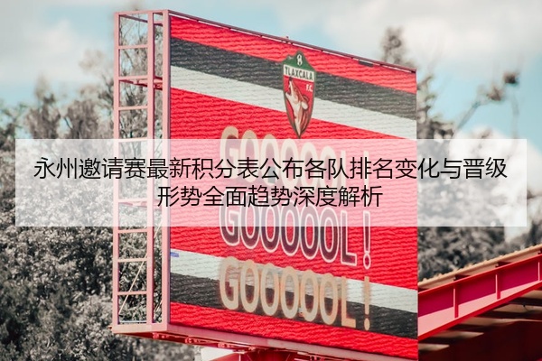 永州邀请赛最新积分表公布各队排名变化与晋级形势全面趋势深度解析