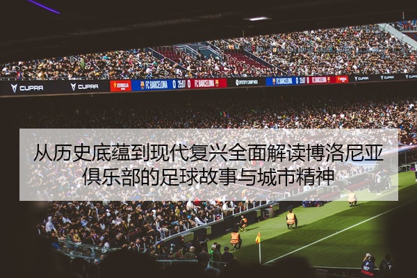从历史底蕴到现代复兴全面解读博洛尼亚俱乐部的足球故事与城市精神