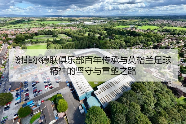 谢菲尔德联俱乐部百年传承与英格兰足球精神的坚守与重塑之路