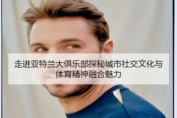 走进亚特兰大俱乐部探秘城市社交文化与体育精神融合魅力