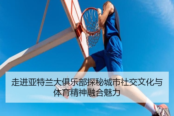 走进亚特兰大俱乐部探秘城市社交文化与体育精神融合魅力