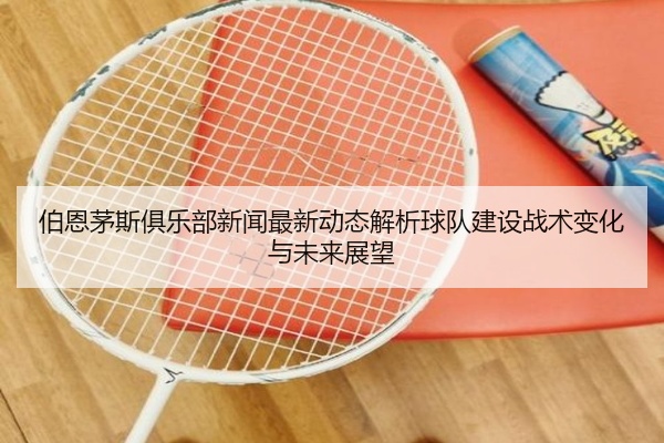 伯恩茅斯俱乐部新闻最新动态解析球队建设战术变化与未来展望