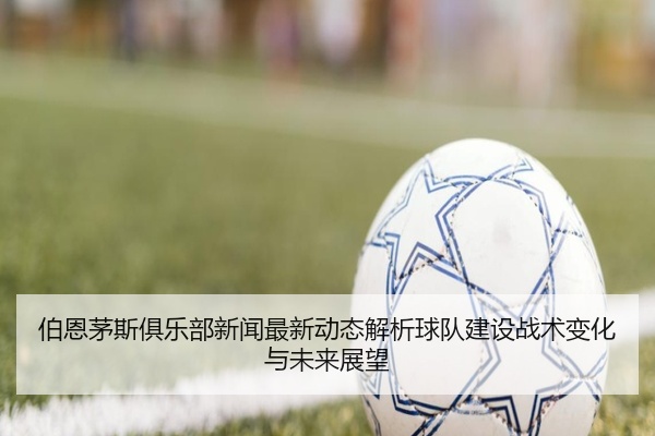 伯恩茅斯俱乐部新闻最新动态解析球队建设战术变化与未来展望
