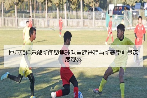 博尔顿俱乐部新闻聚焦球队重建进程与新赛季前景深度观察