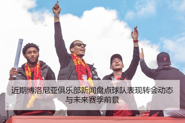 近期博洛尼亚俱乐部新闻盘点球队表现转会动态与未来赛季前景