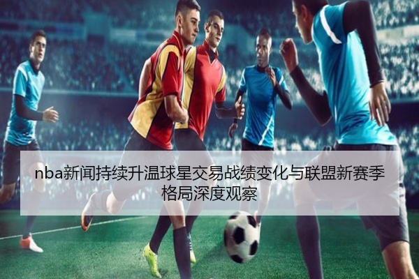 nba新闻持续升温球星交易战绩变化与联盟新赛季格局深度观察
