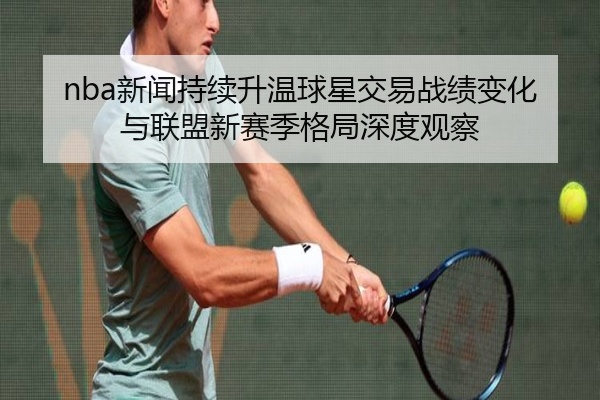 nba新闻持续升温球星交易战绩变化与联盟新赛季格局深度观察