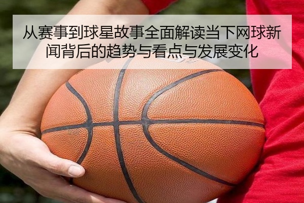 从赛事到球星故事全面解读当下网球新闻背后的趋势与看点与发展变化