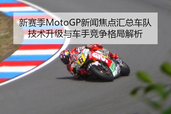 新赛季MotoGP新闻焦点汇总车队技术升级与车手竞争格局解析