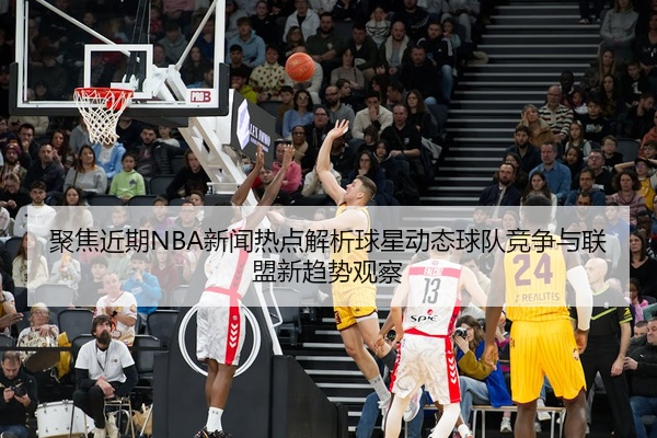 聚焦近期NBA新闻热点解析球星动态球队竞争与联盟新趋势观察