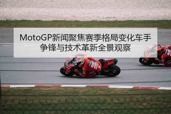 MotoGP新闻聚焦赛季格局变化车手争锋与技术革新全景观察