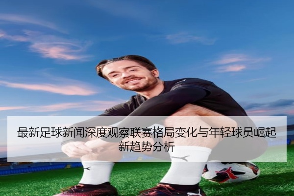 最新足球新闻深度观察联赛格局变化与年轻球员崛起新趋势分析