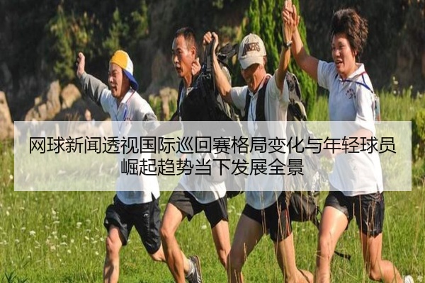 网球新闻透视国际巡回赛格局变化与年轻球员崛起趋势当下发展全景
