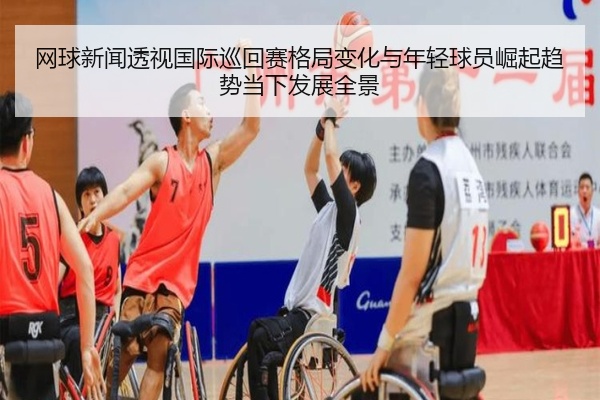 网球新闻透视国际巡回赛格局变化与年轻球员崛起趋势当下发展全景