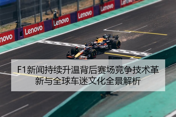 F1新闻持续升温背后赛场竞争技术革新与全球车迷文化全景解析