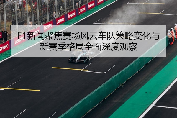 F1新闻聚焦赛场风云车队策略变化与新赛季格局全面深度观察