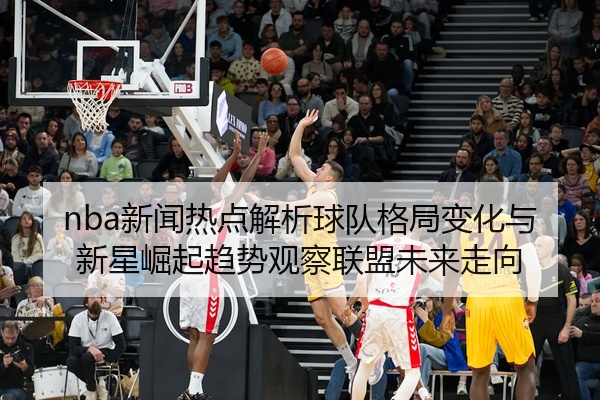 nba新闻热点解析球队格局变化与新星崛起趋势观察联盟未来走向