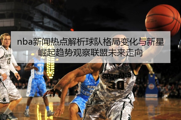 nba新闻热点解析球队格局变化与新星崛起趋势观察联盟未来走向