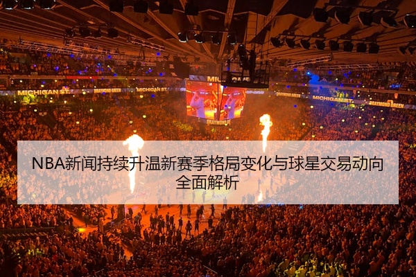 NBA新闻持续升温新赛季格局变化与球星交易动向全面解析