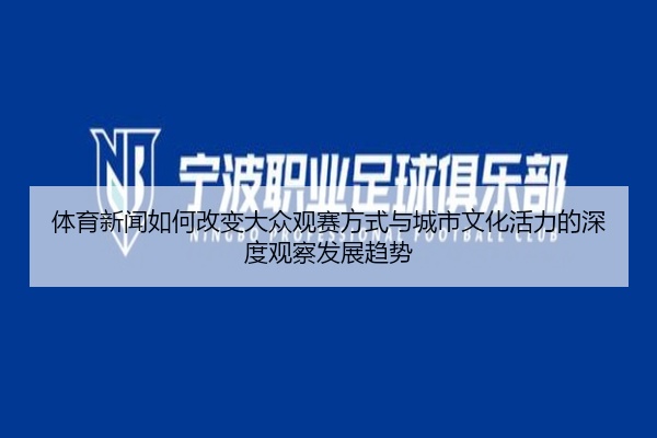 体育新闻如何改变大众观赛方式与城市文化活力的深度观察发展趋势