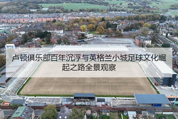 卢顿俱乐部百年沉浮与英格兰小城足球文化崛起之路全景观察