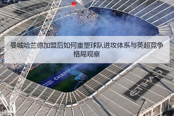 曼城哈兰德加盟后如何重塑球队进攻体系与英超竞争格局观察