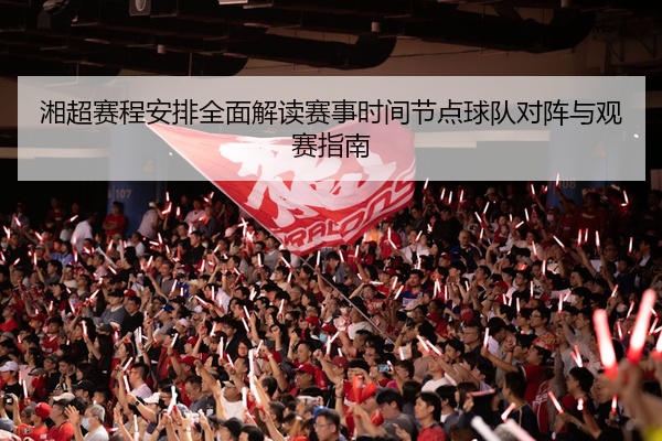 湘超赛程安排全面解读赛事时间节点球队对阵与观赛指南